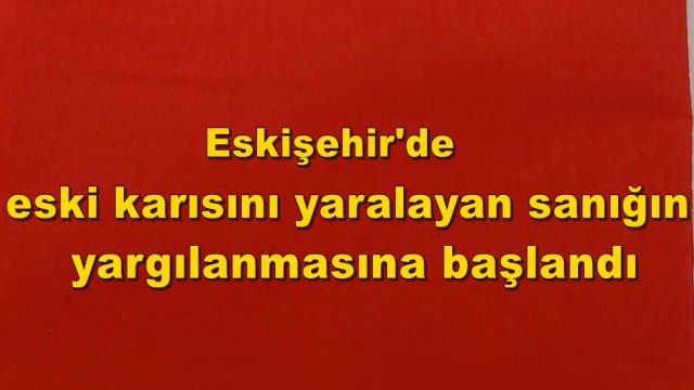 Eskişehir'de eski karısını yaralayan sanığın yargılanmasına başlandı